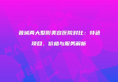 晋城两大整形美容医院对比：特色项目、价格与服务解析