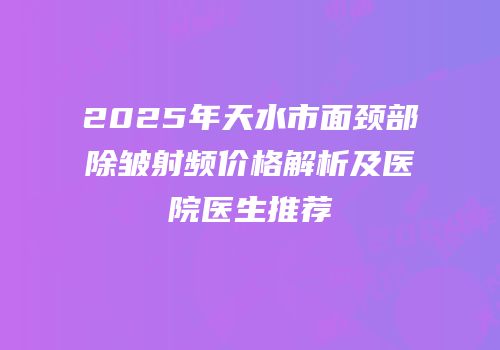 2025年天水市面颈部除皱射频价格解析及医院医生推荐