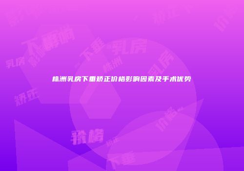株洲乳房下垂矫正价格影响因素及手术优势