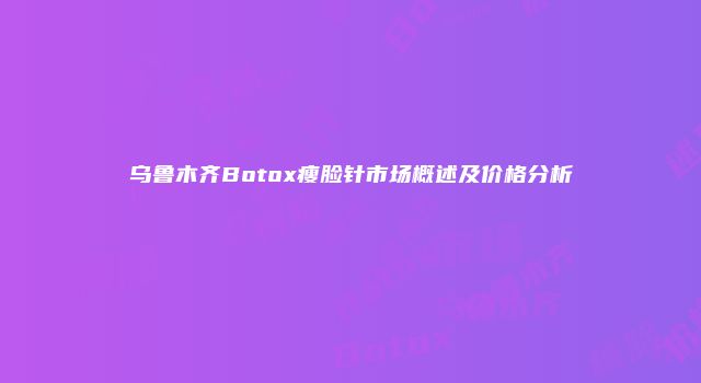乌鲁木齐Botox瘦脸针市场概述及价格分析
