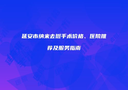 延安市纳米去斑手术价格、医院推荐及服务指南