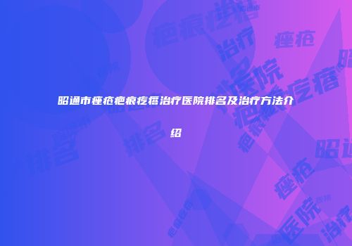 昭通市痤疮疤痕疙瘩治疗医院排名及治疗方法介绍