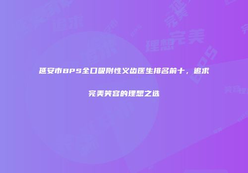 延安市BPS全口吸附性义齿医生排名前十，追求完美笑容的理想之选