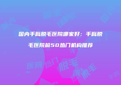 国内手臂脱毛医院哪家好：手臂脱毛医院前50热门机构推荐