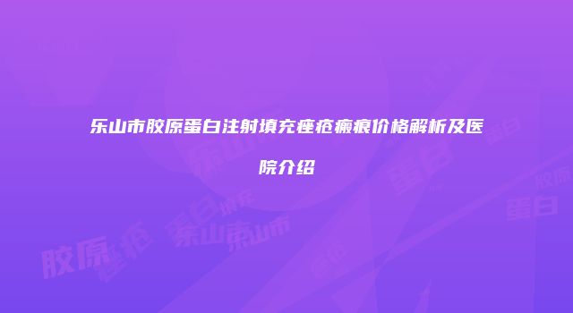 乐山市胶原蛋白注射填充痤疮瘢痕价格解析及医院介绍