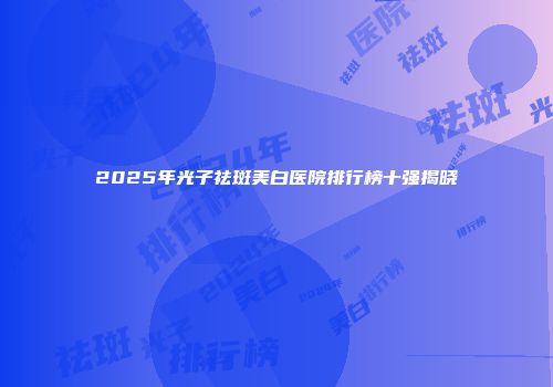 2025年光子祛斑美白医院排行榜十强揭晓