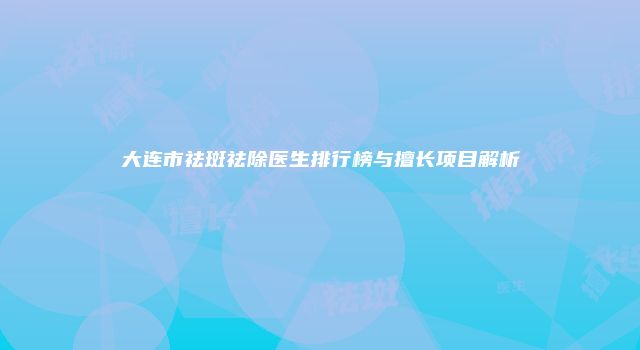 大连市祛斑祛除医生排行榜与擅长项目解析