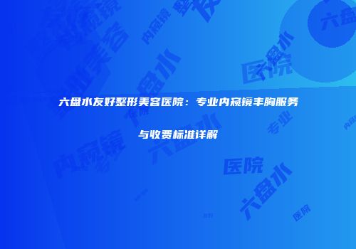 六盘水友好整形美容医院：专业内窥镜丰胸服务与收费标准详解