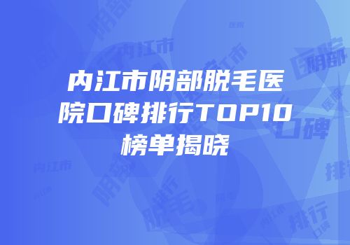内江市阴部脱毛医院口碑排行TOP10榜单揭晓