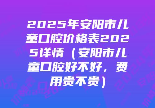 2025年安阳市儿童口腔价格表2025详情（安阳市儿童口腔好不好，费用贵不贵）