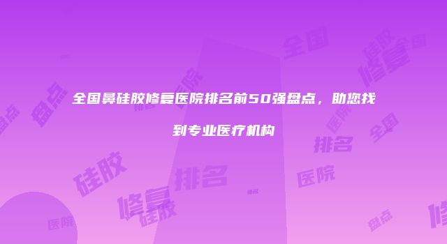 全国鼻硅胶修复医院排名前50强盘点，助您找到专业医疗机构