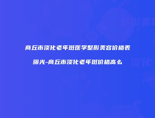 商丘市淡化老年斑医学整形美容价格表曝光-商丘市淡化老年斑价格高么