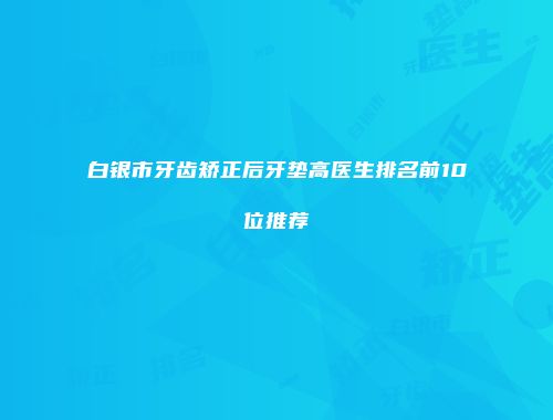 白银市牙齿矫正后牙垫高医生排名前10位推荐