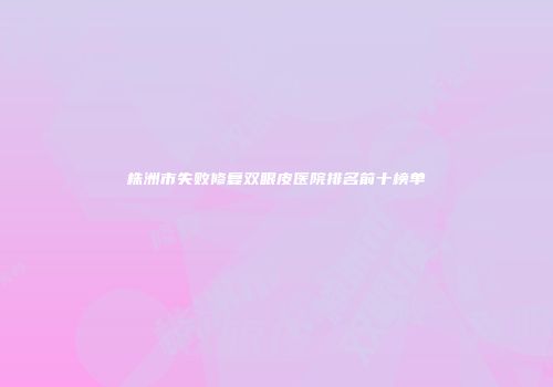 株洲市失败修复双眼皮医院排名前十榜单