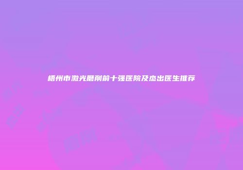 梧州市激光磨削前十强医院及杰出医生推荐