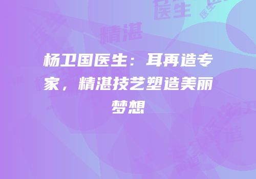 杨卫国医生：耳再造专家，精湛技艺塑造美丽梦想