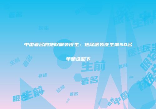 中国著名的祛除眼袋医生：祛除眼袋医生前50名单精选如下