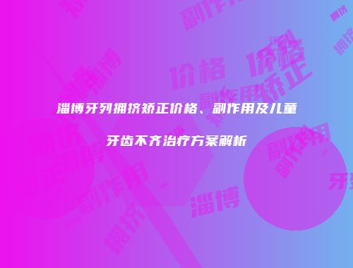 淄博牙列拥挤矫正价格、副作用及儿童牙齿不齐治疗方案解析