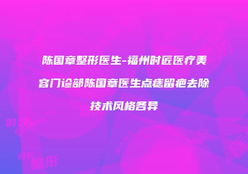 陈国章整形医生-福州时匠医疗美容门诊部陈国章医生点痣留疤去除技术风格各异