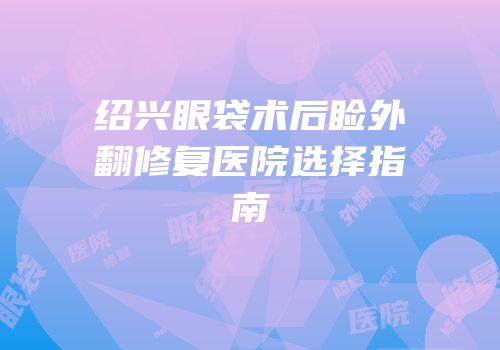 绍兴眼袋术后睑外翻修复医院选择指南