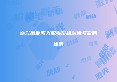 嘉兴唇部激光脱毛价格解析与影响因素