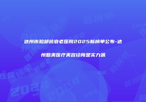 达州市脸部抗衰老医院2025新榜单公布-达州甄美医疗美容诊所是实力派