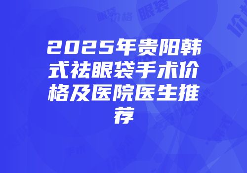 2025年贵阳韩式祛眼袋手术价格及医院医生推荐