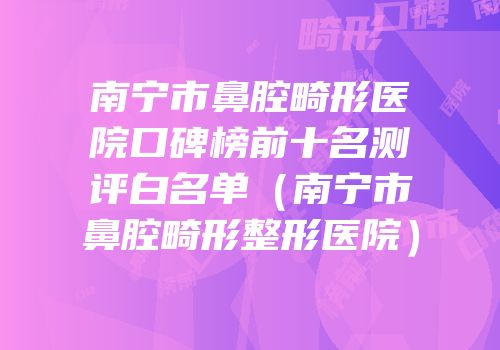 南宁市鼻腔畸形医院口碑榜前十名测评白名单（南宁市鼻腔畸形整形医院）