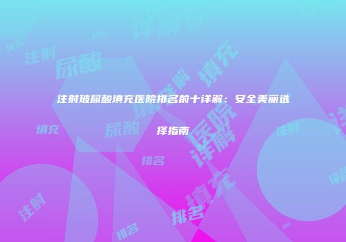 注射玻尿酸填充医院排名前十详解：安全美丽选择指南