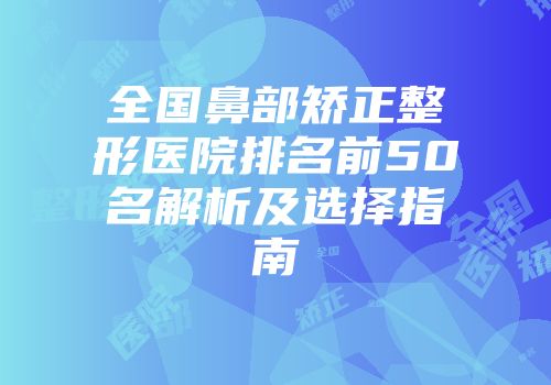 全国鼻部矫正整形医院排名前50名解析及选择指南