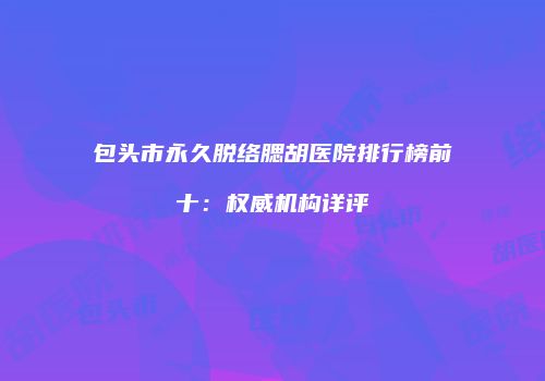 包头市永久脱络腮胡医院排行榜前十：权威机构详评