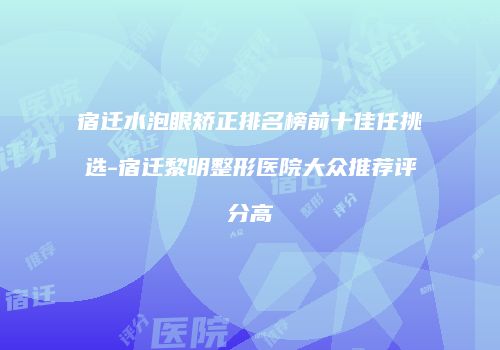 宿迁水泡眼矫正排名榜前十佳任挑选-宿迁黎明整形医院大众推荐评分高