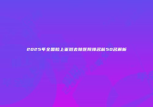 2025年全国脸上雀斑去除医院排名前50名解析