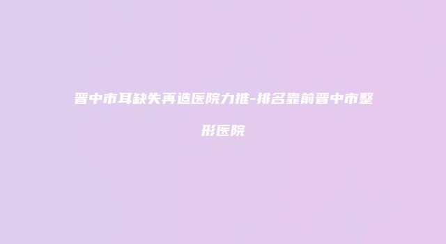晋中市耳缺失再造医院力推-排名靠前晋中市整形医院