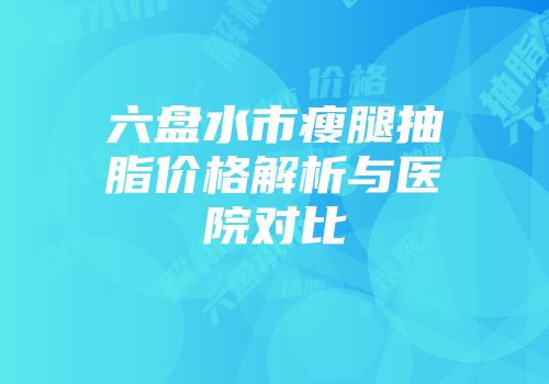 六盘水市瘦腿抽脂价格解析与医院对比