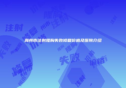 滁州市注射隆胸失败修复价格及医院介绍