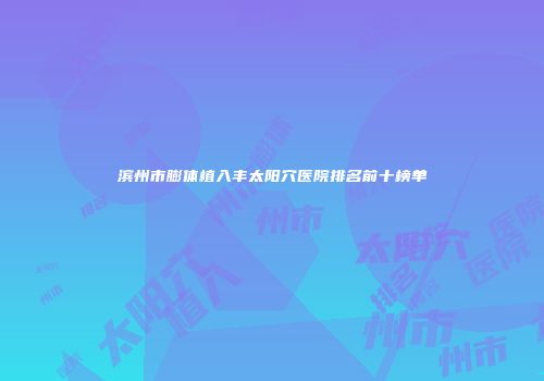 滨州市膨体植入丰太阳穴医院排名前十榜单