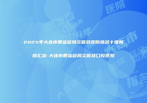 2025年大连市智齿冠周炎盲袋医院排名十强新版汇总-大连市智齿冠周炎盲袋口腔医院