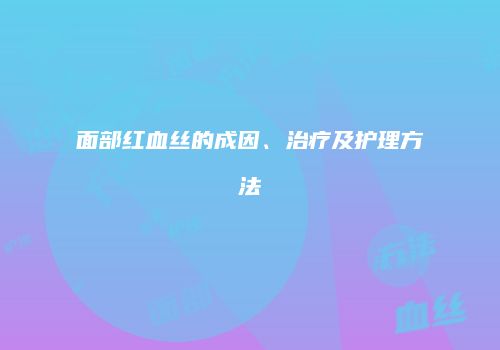 面部红血丝的成因、治疗及护理方法