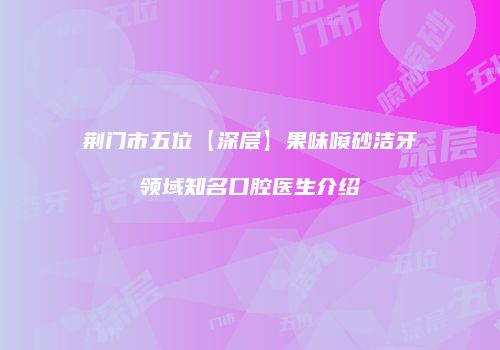 荆门市五位【深层】果味喷砂洁牙领域知名口腔医生介绍