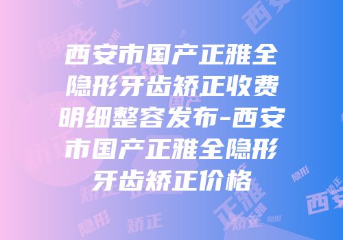 西安市国产正雅全隐形牙齿矫正收费明细整容发布-西安市国产正雅全隐形牙齿矫正价格