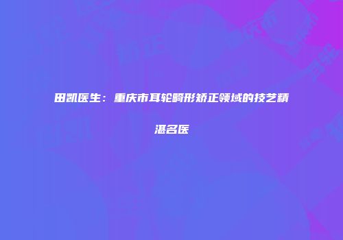 田凯医生：重庆市耳轮畸形矫正领域的技艺精湛名医