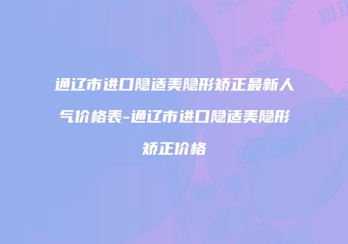 通辽市进口隐适美隐形矫正最新人气价格表-通辽市进口隐适美隐形矫正价格