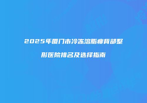2025年厦门市冷冻溶脂瘦背部整形医院排名及选择指南