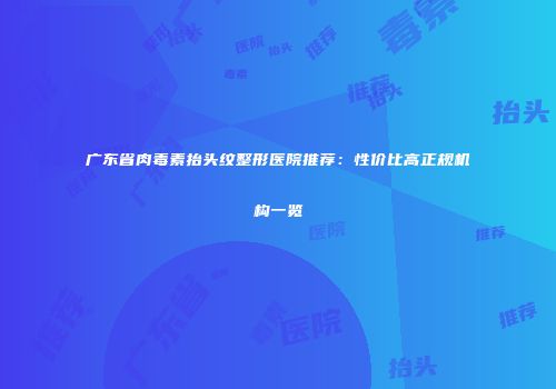 广东省肉毒素抬头纹整形医院推荐：性价比高正规机构一览