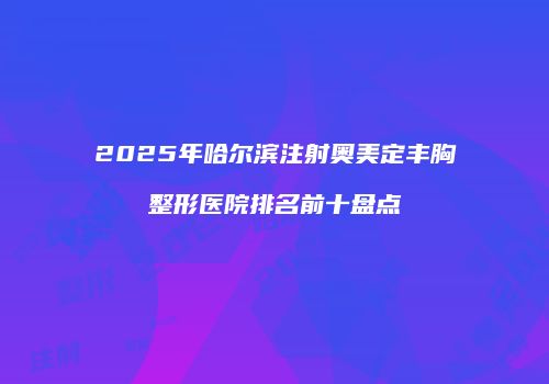 2025年哈尔滨注射奥美定丰胸整形医院排名前十盘点