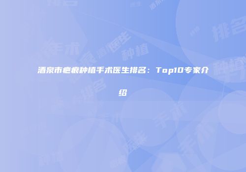 酒泉市疤痕种植手术医生排名：Top10专家介绍