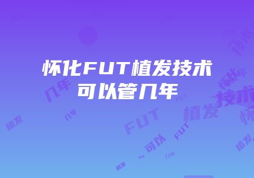 怀化FUT植发技术可以管几年