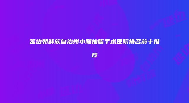 延边朝鲜族自治州小腿抽脂手术医院排名前十推荐