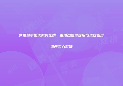 呼伦贝尔医美机构比拼：董海杰整形医院与美容整形诊所实力对决